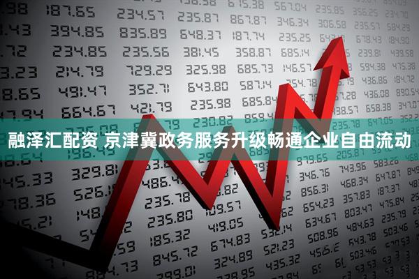 融泽汇配资 京津冀政务服务升级畅通企业自由流动