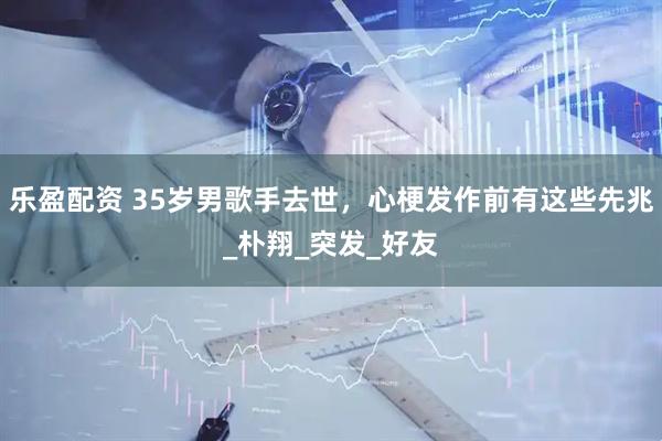 乐盈配资 35岁男歌手去世，心梗发作前有这些先兆_朴翔_突发_好友